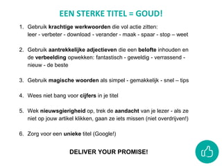 EEN STERKE TITEL = GOUD!
1. Gebruik krachtige werkwoorden die vol actie zitten:
leer - verbeter - download - verander - maak - spaar - stop – weet
2. Gebruik aantrekkelijke adjectieven die een belofte inhouden en
de verbeelding opwekken: fantastisch - geweldig - verrassend -
nieuw - de beste
3. Gebruik magische woorden als simpel - gemakkelijk - snel – tips
4. Wees niet bang voor cijfers in je titel
5. Wek nieuwsgierigheid op, trek de aandacht van je lezer - als ze
niet op jouw artikel klikken, gaan ze iets missen (niet overdrijven!)
6. Zorg voor een unieke titel (Google!)
DELIVER YOUR PROMISE!
 