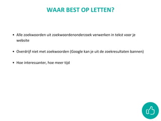 • Alle zoekwoorden uit zoekwoordenonderzoek verwerken in tekst voor je
website
• Overdrijf niet met zoekwoorden (Google kan je uit de zoekresultaten bannen)
• Hoe interessanter, hoe meer tijd
WAAR BEST OP LETTEN?
 