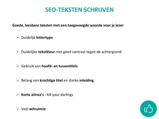 Goede, leesbare teksten met een toegevoegde waarde voor je lezer
 Duidelijk lettertype
 Duidelijke tekstkleur met goed contrast tegen de achtergrond
 Gebruik van hoofd- en tussentitels
 Belang van krachtige titel en sterke inleiding
 Korte alinea’s - kill your darlings
 Veel witruimte
SEO-TEKSTEN SCHRIJVEN
 