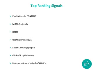  Kwaliteitsvolle CONTENT
 MOBILE-friendly
 HTTPS
 User Experience (UX)
 SNELHEID van je pagina
 ON-PAGE optimization
 Relevante & autoritaire BACKLINKS
Top Ranking Signals
 