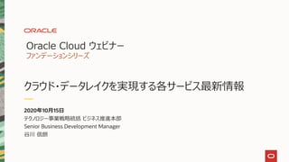 Oracle Cloud ウェビナー
ファンデーションシリーズ
クラウド・データレイクを実現する各サービス最新情報
2020年10月15日
テクノロジー事業戦略統括 ビジネス推進本部
Senior Business Development Manager
谷川 信朗
 