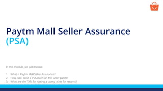 Paytm Mall Seller Assurance
(PSA)
In this module, we will discuss:
1. What is Paytm Mall Seller Assurance?
2. How can I raise a PSA claim on the seller panel?
3. What are the TATs for raising a query ticket for returns?
 