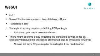 
XLIFF

Several WebLate components: Java, database, JSP, etc

Translating is easy

Testing is no so easy: requires rebuilding RPM packages
–
Advice: use Uyuni master to test translations

There might be some delay in getting the translated strings to the git
repository because the process is still manual due to limitations in GitHub
–
At most: few days. Ping us on gitter or mailing list if you need it earlier.
WebUI
14
 