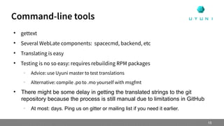 
gettext

Several WebLate components: spacecmd, backend, etc

Translating is easy

Testing is no so easy: requires rebuilding RPM packages
–
Advice: use Uyuni master to test translations
–
Alternative: compile .po to .mo yourself with msgfmt

There might be some delay in getting the translated strings to the git
repository because the process is still manual due to limitations in GitHub
–
At most: days. Ping us on gitter or mailing list if you need it earlier.
Command-line tools
15
 