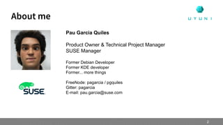 About me
Pau Garcia Quiles
Product Owner & Technical Project Manager
SUSE Manager
Former Debian Developer
Former KDE developer
Former... more things
FreeNode: pagarcia / pgquiles
Gitter: pagarcia
E-mail: pau.garcia@suse.com
2
 