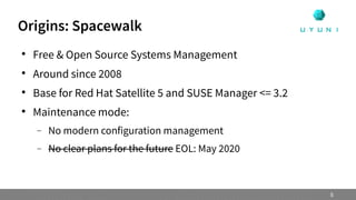 Origins: Spacewalk

Free & Open Source Systems Management

Around since 2008

Base for Red Hat Satellite 5 and SUSE Manager <= 3.2

Maintenance mode:
 No modern configuration management
 No clear plans for the future EOL: May 2020
5
 