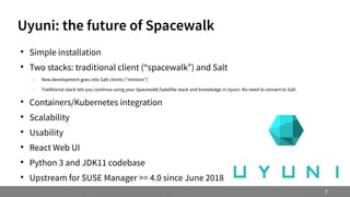 Uyuni: the future of Spacewalk

Simple installation

Two stacks: traditional client (“spacewalk”) and Salt
 New development goes into Salt clients (“minions”)
 Traditional stack lets you continue using your Spacewalk/Satellite stack and knowledge in Uyuni. No need to convert to Salt.

Containers/Kubernetes integration

Scalability

Usability

React Web UI

Python 3 and JDK11 codebase

Upstream for SUSE Manager >= 4.0 since June 2018
7
 