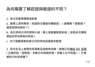 A-13
為何需要了解認證與驗證的不同？
1. 各位到產業服務或創業
a. 選擇上游供應商，知道對方通過何種驗證。 ( 誰輔導？誰驗證？
還是買牌玩假的？）
b. 各位參與公司的管制小組，導入或維護驗證系統 ( 這是本次課程
預設的參加學員的角色 )
c. 向下遊顧客解說貴公司的特色與通過的驗證
2. 各位生活上會遇到各類產品或教育訓練，號稱公司通過 OO 認證
( 正確的說，是驗證，多數公司用錯術語，多數人也不知道 ) 。不會
被對方的話術騙了
 