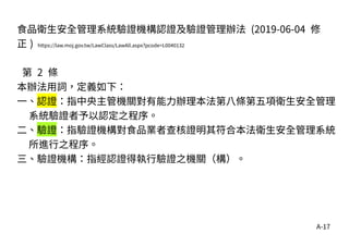A-17
食品衛生安全管理系統驗證機構認證及驗證管理辦法 (2019-06-04 修
正 ) https://law.moj.gov.tw/LawClass/LawAll.aspx?pcode=L0040132
第 2 條
本辦法用詞，定義如下：
一、認證：指中央主管機關對有能力辦理本法第八條第五項衛生安全管理
系統驗證者予以認定之程序。
二、驗證：指驗證機構對食品業者查核證明其符合本法衛生安全管理系統
所進行之程序。
三、驗證機構：指經認證得執行驗證之機關（構）。
 