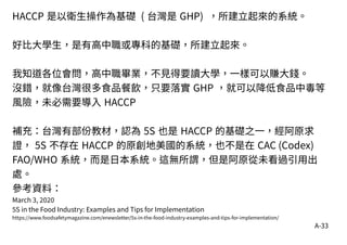 A-33
HACCP 是以衛生操作為基礎 ( 台灣是 GHP) ，所建立起來的系統。
好比大學生，是有高中職或專科的基礎，所建立起來。
我知道各位會問，高中職畢業，不見得要讀大學，一樣可以賺大錢。
沒錯，就像台灣很多食品餐飲，只要落實 GHP ，就可以降低食品中毒等
風險，未必需要導入 HACCP
補充：台灣有部份教材，認為 5S 也是 HACCP 的基礎之一，經阿原求
證， 5S 不存在 HACCP 的原創地美國的系統，也不是在 CAC (Codex)
FAO/WHO 系統，而是日本系統。這無所謂，但是阿原從未看過引用出
處。
參考資料：
March 3, 2020
5S in the Food Industry: Examples and Tips for Implementation
https://www.foodsafetymagazine.com/enewsletter/5s-in-the-food-industry-examples-and-tips-for-implementation/
 