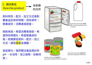 A-42
2. 描述產品
Describe product
By oksmith, openclipart 無版權
圖片 penclipart.org/detail/31552
1/milk-jug
By oksmith, openclipart 無版權 圖片
openclipart.org/detail/315493/sushi
By eady, openclipart 無版權 圖片
openclipart.org/detail/63085/canned-goods
原料特性、配方、加工方式會影
響產品的保存時間、保存條件、
營養成份、消費者接受度。
相對來說，希望消費者接受、希
望保存時間久、希望營養成份
高，就需要從原料、配方、加工
方式，還有成本去調整。
就這單元，我們關注產品預計的
pH 、水活性、加工過程、包裝材
質。
有對應
的文件
 