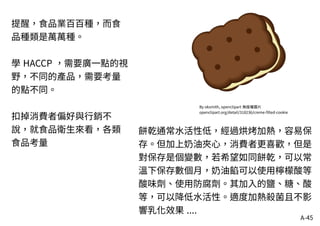 A-45
By oksmith, openclipart 無版權圖片
openclipart.org/detail/318236/creme-filled-cookie
餅乾通常水活性低，經過烘烤加熱，容易保
存。但加上奶油夾心，消費者更喜歡，但是
對保存是個變數，若希望如同餅乾，可以常
溫下保存數個月，奶油餡可以使用檸檬酸等
酸味劑、使用防腐劑。其加入的鹽、糖、酸
等，可以降低水活性。適度加熱殺菌且不影
響乳化效果 ....
提醒，食品業百百種，而食
品種類是萬萬種。
學 HACCP ，需要廣一點的視
野，不同的產品，需要考量
的點不同。
扣掉消費者偏好與行銷不
說，就食品衛生來看，各類
食品考量
 