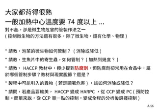 A-56
大家都背得很熟
一般加熱中心溫度要 74 度以上 ...
對不起，那是微生物危害的管製作法之一
( 控制微生物的方法還有很多，除了微生物，還有化學、物理 )
* 請教，泡菜的微生物如何管制？ ( 消除或降低 )
* 請教，生魚片中的寄生蟲，如何管制？ ( 加熱到幾度？ )
* 請教， HACCP 教材中，極少提到防腐劑，但防腐劑卻常用在食品中，屬
於哪個管制步驟？教材與現實脫節？還是？
* 製程中可能引入的異物 ( 若是顯著危害 ) ，該如何消除或降低？
* 請問，若產品要輸美， HACCP 變成 HARPC ，從 CCP 變成 PC ( 預防控
制。簡單來說，從 CCP 單一點的控制，變成全程的分析後選擇控制 )
 