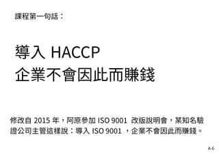 A-6
課程第一句話：
導入 HACCP
企業不會因此而賺錢
修改自 2015 年，阿原參加 ISO 9001 改版說明會，某知名驗
證公司主管這樣說：導入 ISO 9001 ，企業不會因此而賺錢。
 