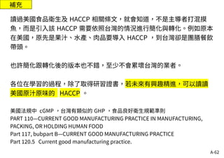 A-62
補充
讀過美國食品衛生及 HACCP 相關條文，就會知道，不是主導者打混摸
魚，而是引入該 HACCP 需要依照台灣的情況進行簡化與轉化。例如原本
在美國，原先是果汁、水產、肉品要導入 HACCP ，到台灣卻是團膳餐飲
帶頭。
也許簡化跟轉化後的版本也不錯，至少不會累壞台灣的業者。
各位在學習的過程，除了取得研習證書，若未來有興趣精進，可以讀讀
美國原汁原味的 HACCP 。
美國法規中 cGMP ，台灣有類似的 GHP ，食品良好衛生規範準則
PART 110—CURRENT GOOD MANUFACTURING PRACTICE IN MANUFACTURING,
PACKING, OR HOLDING HUMAN FOOD
Part 117, bubpart B—CURRENT GOOD MANUFACTURING PRACTICE
Part 120.5 Current good manufacturing practice.
 