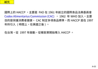A-63
補充
國際上的 HACCP ，主要是 FAO 在 1961 年創立的國際食品法典委員會
Codex Alimentarius Commission (CAC) ， 1962 年 WHO 加入。主要
目的是保護消費者健康。 CAC 制定多項食品標準，而 HACCP 是在 1997
年所引入 ( 時間上，在美國之後 ) 。
在台灣，從 1997 年啟動，從餐飲業開始導入 HACCP 。
 