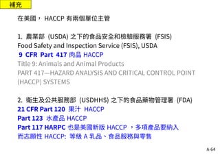 A-64
補充
在美國， HACCP 有兩個單位主管
1. 農業部 (USDA) 之下的食品安全和檢驗服務署 (FSIS)
Food Safety and Inspection Service (FSIS), USDA
9 CFR Part 417 肉品 HACCP
Title 9: Animals and Animal Products
PART 417—HAZARD ANALYSIS AND CRITICAL CONTROL POINT
(HACCP) SYSTEMS
2. 衛生及公共服務部 (USDHHS) 之下的食品藥物管理署 (FDA)
21 CFR Part 120 果汁 HACCP
Part 123 水產品 HACCP
Part 117 HARPC 也是美國新版 HACCP ，多項產品要納入
而志願性 HACCP: 等級 A 乳品、食品服務與零售
 