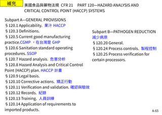 A-65
補充
Subpart A—GENERAL PROVISIONS
§120.1 Applicability. 果汁 HACCP
§120.3 Definitions.
§120.5 Current good manufacturing
practice.CGMP ，在台灣是 GHP
§120.6 Sanitation standard operating
procedures. SSOP
§120.7 Hazard analysis. 危害分析
§120.8 Hazard Analysis and Critical Control
Point (HACCP) plan. HACCP 計畫
§120.9 Legal basis.
§120.10 Corrective actions. 矯正行動
§120.11 Verification and validation. 確認與驗效
§120.12 Records. 紀錄
§120.13 Training. 人員訓練
§120.14 Application of requirements to
imported products.
美國食品與藥物法規 CFR 21 PART 120—HAZARD ANALYSIS AND
CRITICAL CONTROL POINT (HACCP) SYSTEMS
Subpart B—PATHOGEN REDUCTION
減少病原
§120.20 General.
§120.24 Process controls. 製程控制
§120.25 Process verification for
certain processors.
 