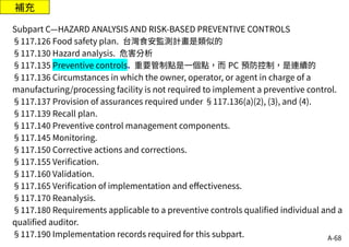 A-68
補充
Subpart C—HAZARD ANALYSIS AND RISK-BASED PREVENTIVE CONTROLS
§117.126 Food safety plan. 台灣食安監測計畫是類似的
§117.130 Hazard analysis. 危害分析
§117.135 Preventive controls. 重要管制點是一個點，而 PC 預防控制，是連續的
§117.136 Circumstances in which the owner, operator, or agent in charge of a
manufacturing/processing facility is not required to implement a preventive control.
§117.137 Provision of assurances required under §117.136(a)(2), (3), and (4).
§117.139 Recall plan.
§117.140 Preventive control management components.
§117.145 Monitoring.
§117.150 Corrective actions and corrections.
§117.155 Verification.
§117.160 Validation.
§117.165 Verification of implementation and effectiveness.
§117.170 Reanalysis.
§117.180 Requirements applicable to a preventive controls qualified individual and a
qualified auditor.
§117.190 Implementation records required for this subpart.
 