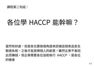 A-7
課程第二句話：
各位學 HACCP 能幹嘛？
當然有好處，但是各位要換個角度來認識這個食品安全
驗證系統，之後才能發揮個人的創意。雖然企業不會因
此而賺錢，但企業需要各位協助執行 HACCP ，是各位
的機會
 