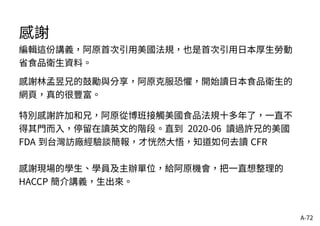 A-72
感謝
編輯這份講義，阿原首次引用美國法規，也是首次引用日本厚生勞動
省食品衛生資料。
感謝林孟昱兄的鼓勵與分享，阿原克服恐懼，開始讀日本食品衛生的
網頁，真的很豐富。
特別感謝許加和兄，阿原從博班接觸美國食品法規十多年了，一直不
得其門而入，停留在讀英文的階段。直到 2020-06 讀過許兄的美國
FDA 到台灣訪廠經驗談簡報，才恍然大悟，知道如何去讀 CFR
感謝現場的學生、學員及主辦單位，給阿原機會，把一直想整理的
HACCP 簡介講義，生出來。
 