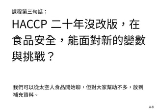 A-8
課程第三句話：
HACCP 二十年沒改版，在
食品安全，能面對新的變數
與挑戰？
我們可以從太空人食品開始聊，但對大家幫助不多，放到
補充資料。
 