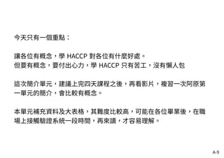 A-9
今天只有一個重點：
讓各位有概念，學 HACCP 對各位有什麼好處。
但要有概念，要付出心力，學 HACCP 只有苦工，沒有懶人包
這次簡介單元，建議上完四天課程之後，再看影片，複習一次阿原第
一單元的簡介，會比較有概念。
本單元補充資料及大表格，其難度比較高，可能在各位畢業後，在職
場上接觸驗證系統一段時間，再來讀，才容易理解。
 
