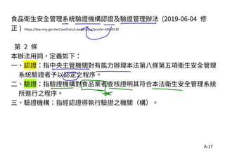 A-17
食品衛生安全管理系統驗證機構認證及驗證管理辦法 (2019-06-04 修
正 ) https://law.moj.gov.tw/LawClass/LawAll.aspx?pcode=L0040132
第 2 條
本辦法用詞，定義如下：
一、認證：指中央主管機關對有能力辦理本法第八條第五項衛生安全管理
系統驗證者予以認定之程序。
二、驗證：指驗證機構對食品業者查核證明其符合本法衛生安全管理系統
所進行之程序。
三、驗證機構：指經認證得執行驗證之機關（構）。
 