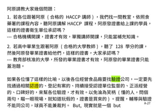 A-27
阿原請教大家幾個問題：
1. 若各位跟著阿原 ( 合格的 HACCP 講師 ) ，我們找一間教室，依照食
藥署的課程內容，聽阿原講解 HACCP 課程，阿原發證書給上課的學員，
這樣的證書衛生單位承認嗎？
--- 合格機構開課，證書才有效，單獨講師開課，只能當補充知識。
2. 若高中畢業生跟著阿原 ( 合格的大學教師 ) ，聽了 128 學分的課，
然後阿原發畢業證書給他們，這樣的證書，大家承認嗎？
--- 教育部核准的大學，所發的畢業證書才有效，阿原發的畢業證書只能
蓋泡麵。
如果各位懂了這樣的比喻，以後各位經營食品廠要找驗證公司，一定要先
找通過相關認證的、登記有案的、持續接受認證單位監督的、正派經營
的、口碑好的，來幫各位驗證，才有效。以免淪為笑柄 ( 懂的人，問個
兩句，瞄一眼現場，就知道玩假的，證書是買來的 ) 。提醒，輔導與驗證
不能同公司，球員不能兼裁判。 But, 現實就是一個 but
 