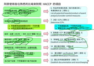 A-46
6. 列出所有潛在危險 / 執行危害分析 /
考慮控制方法 [ 原則 1]
List all potential hazards/conduct a hazard
analysis/Consider control measures
7. 決定 CCPs [ 原則 2]
Determine CCPs
8. 對每個 CCP 建立管制界限 [ 原則 3]
Establish critical limits for each CCP
9. 對每個 CCP 建立監控系統 [ 原則 4]
Establish a monitoring system for each CCP
10. 建立矯正措施 [ 原則 5]
Establish corrective actions
11. 建立確認 (verification) 程序 [ 原則 6]
Establish Verification Procedures
12. 建立文件與紀錄保存 [ 原則 7]
Establish documentation and record keeping
阿原面臨高血壓、體重過重、交通安全、
生活壓力、空污、食品中毒等風險
就挑選血壓跟體重兩項來監控
設定：血壓 140/90 ， BMI 24/27 腰圍 90 cm
鍵控項目、工具、頻率、操作者
使用血壓計、體重計、捲尺
超過設定值，就要自我約束，必要時就醫
檢視每日血壓與體重紀錄 ( 變化趨勢 )
儀器校正、定期健康檢查
自己留下紀錄，不然看健保卡能不能紀錄
阿原使用各位熟悉的比喻來對照 HACCP 的項目
a. 與健康無直接相關的項目，不用考量
b. 血脂肪需要到醫院抽血檢查
a. 不是顯著危害，不用跑判定樹。
b. 顯著危害已有效管控措施，可不列 CCP
 