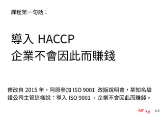 A-6
課程第一句話：
導入 HACCP
企業不會因此而賺錢
修改自 2015 年，阿原參加 ISO 9001 改版說明會，某知名驗
證公司主管這樣說：導入 ISO 9001 ，企業不會因此而賺錢。
 