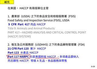 A-64
補充
在美國， HACCP 有兩個單位主管
1. 農業部 (USDA) 之下的食品安全和檢驗服務署 (FSIS)
Food Safety and Inspection Service (FSIS), USDA
9 CFR Part 417 肉品 HACCP
Title 9: Animals and Animal Products
PART 417—HAZARD ANALYSIS AND CRITICAL CONTROL POINT
(HACCP) SYSTEMS
2. 衛生及公共服務部 (USDHHS) 之下的食品藥物管理署 (FDA)
21 CFR Part 120 果汁 HACCP
Part 123 水產品 HACCP
Part 117 HARPC 也是美國新版 HACCP ，多項產品要納入
而志願性 HACCP: 等級 A 乳品、食品服務與零售
 