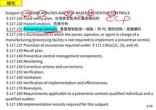 A-68
補充
Subpart C—HAZARD ANALYSIS AND RISK-BASED PREVENTIVE CONTROLS
§117.126 Food safety plan. 台灣食安監測計畫是類似的
§117.130 Hazard analysis. 危害分析
§117.135 Preventive controls. 重要管制點是一個點，而 PC 預防控制，是連續的
§117.136 Circumstances in which the owner, operator, or agent in charge of a
manufacturing/processing facility is not required to implement a preventive control.
§117.137 Provision of assurances required under §117.136(a)(2), (3), and (4).
§117.139 Recall plan.
§117.140 Preventive control management components.
§117.145 Monitoring.
§117.150 Corrective actions and corrections.
§117.155 Verification.
§117.160 Validation.
§117.165 Verification of implementation and effectiveness.
§117.170 Reanalysis.
§117.180 Requirements applicable to a preventive controls qualified individual and a
qualified auditor.
§117.190 Implementation records required for this subpart.
 