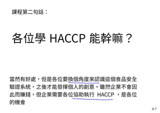 A-7
課程第二句話：
各位學 HACCP 能幹嘛？
當然有好處，但是各位要換個角度來認識這個食品安全
驗證系統，之後才能發揮個人的創意。雖然企業不會因
此而賺錢，但企業需要各位協助執行 HACCP ，是各位
的機會
 