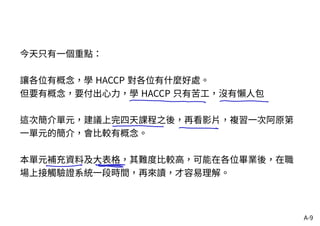 A-9
今天只有一個重點：
讓各位有概念，學 HACCP 對各位有什麼好處。
但要有概念，要付出心力，學 HACCP 只有苦工，沒有懶人包
這次簡介單元，建議上完四天課程之後，再看影片，複習一次阿原第
一單元的簡介，會比較有概念。
本單元補充資料及大表格，其難度比較高，可能在各位畢業後，在職
場上接觸驗證系統一段時間，再來讀，才容易理解。
 