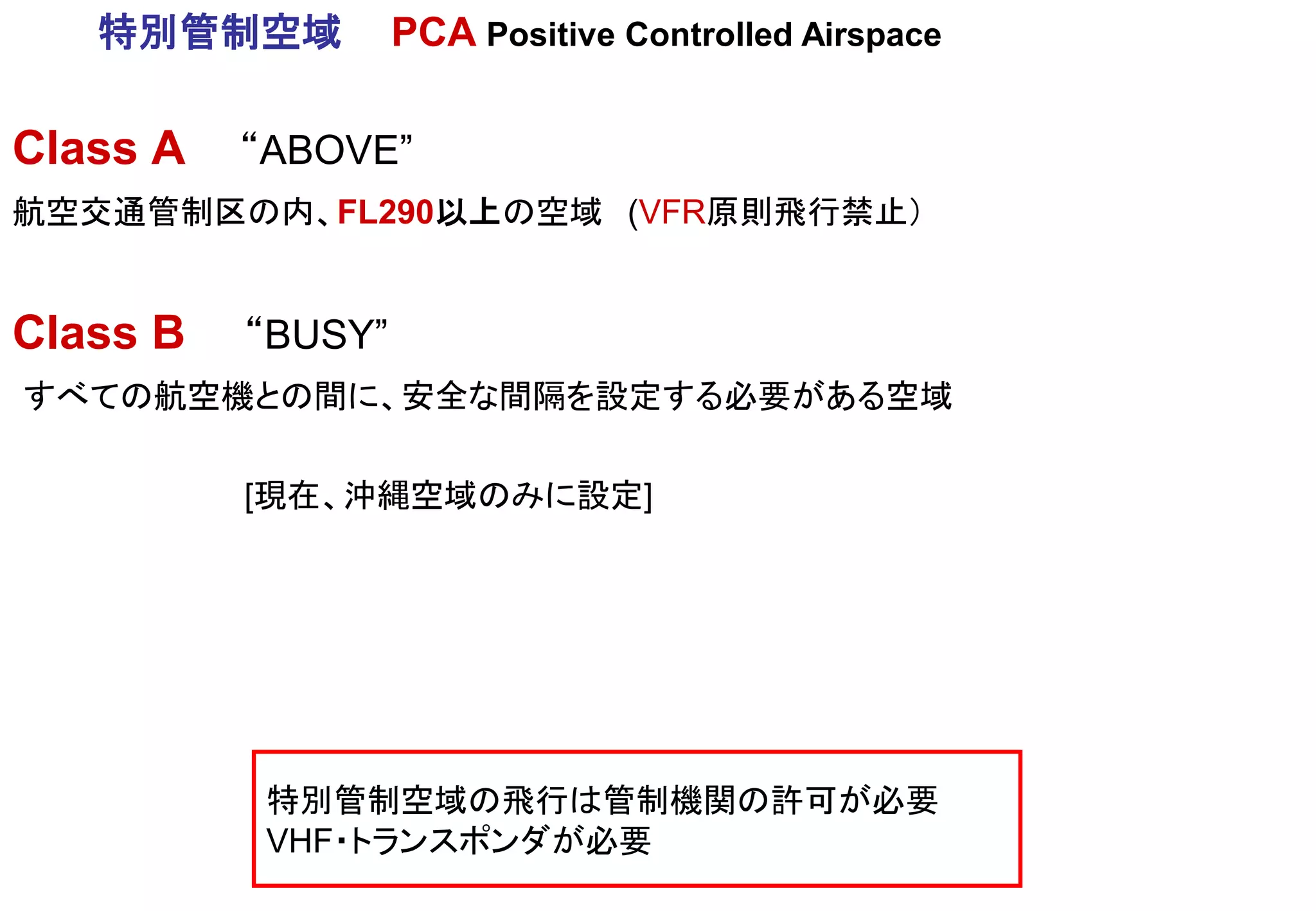 Class A “ABOVE”
航空交通管制区の内、FL290以上の空域 (VFR原則飛行禁止）
Class B “BUSY”
すべての航空機との間に、安全な間隔を設定する必要がある空域
[現在、沖縄空域のみに設定]
特別管制空域 PCA Positive Controlled Airspace
特別管制空域の飛行は管制機関の許可が必要
VHF・トランスポンダが必要
 