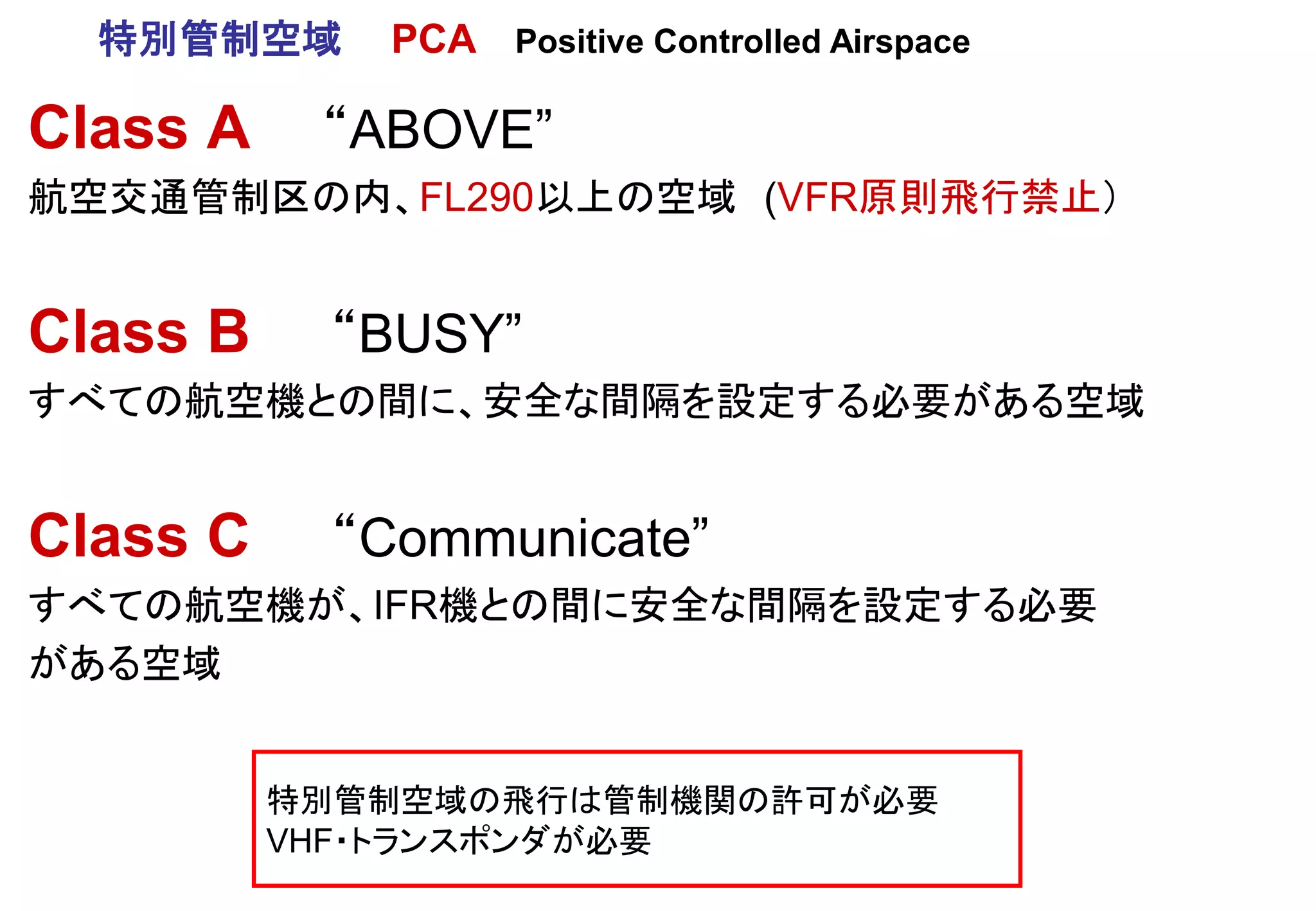 Class A “ABOVE”
航空交通管制区の内、FL290以上の空域 (VFR原則飛行禁止）
Class B “BUSY”
すべての航空機との間に、安全な間隔を設定する必要がある空域
Class C “Communicate”
すべての航空機が、IFR機との間に安全な間隔を設定する必要
がある空域
特別管制空域の飛行は管制機関の許可が必要
VHF・トランスポンダが必要
特別管制空域 PCA Positive Controlled Airspace
 