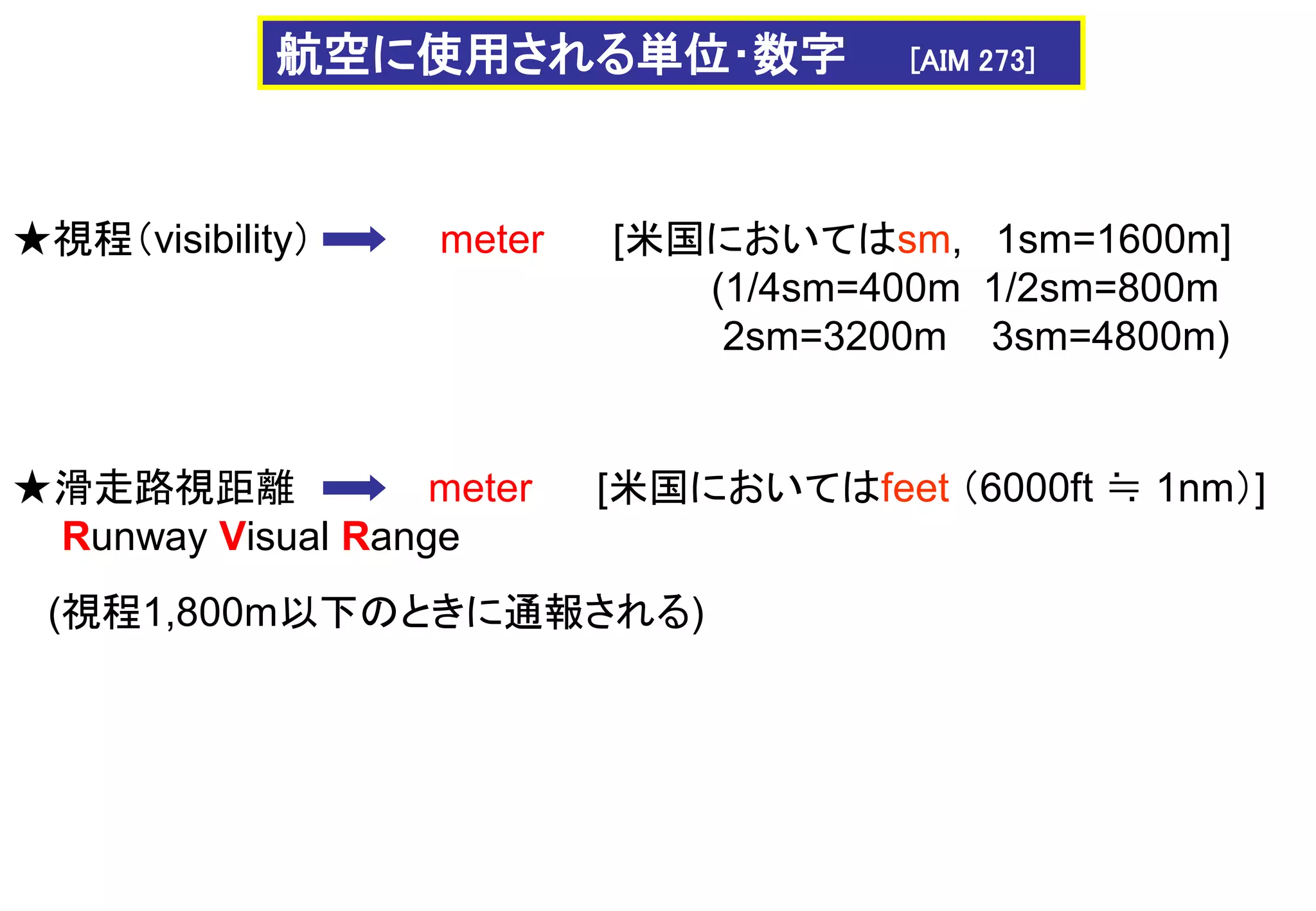★視程（visibility） meter [米国においてはsm, 1sm=1600m]
(1/4sm=400m 1/2sm=800m
2sm=3200m 3sm=4800m)
★滑走路視距離 meter
Runway Visual Range
[米国においてはfeet （6000ft ≒ 1nm）]
(視程1,800m以下のときに通報される)
航空に使用される単位･数字 [AIM 273]
 
