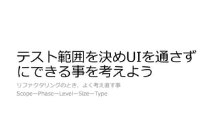 テスト範囲を決めUIを通さず
にできる事を考えよう
リファクタリングのとき、よく考え直す事
ScopeーPhaseーLevelーSizeーType
 