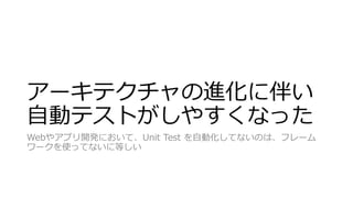 アーキテクチャの進化に伴い
自動テストがしやすくなった
Webやアプリ開発において、Unit Test を自動化してないのは、フレーム
ワークを使ってないに等しい
 