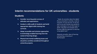 Interim recommendations for UK universities - students
Students
1. Consider recurring pulse surveys of
attitudes and expectations.
2. Conduct a skills audit of students and build
appropriate digital skills training into
curricula.
3. Adopt accessible and inclusive approaches
to technology-enabled learning from the
outset of learning design.
4. Physical and mental wellbeing issues and
should be carefully considered throughout
university projects.
“Sadly, the narrative about the digital
fluency of students is frankly, a load of
nonsense. It's just not true. It's all very
well to use your thumbs very quickly to
type a message or to use three apps to
death. That does not translate into a
focused, effective approach to learning
using digital tools.”
Alejandro Armellini, dean of learning
and teaching, University of
Northampton
 