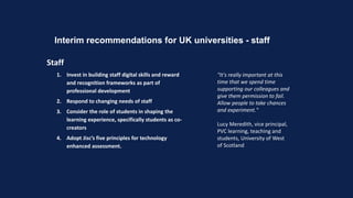 Interim recommendations for UK universities - staff
Staff
1. Invest in building staff digital skills and reward
and recognition frameworks as part of
professional development
2. Respond to changing needs of staff
3. Consider the role of students in shaping the
learning experience, specifically students as co-
creators
4. Adopt Jisc’s five principles for technology
enhanced assessment.
"It's really important at this
time that we spend time
supporting our colleagues and
give them permission to fail.
Allow people to take chances
and experiment."
Lucy Meredith, vice principal,
PVC learning, teaching and
students, University of West
of Scotland
 