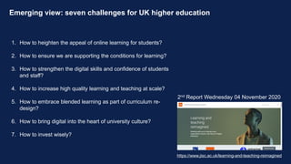 Emerging view: seven challenges for UK higher education
1. How to heighten the appeal of online learning for students?
2. How to ensure we are supporting the conditions for learning?
3. How to strengthen the digital skills and confidence of students
and staff?
4. How to increase high quality learning and teaching at scale?
5. How to embrace blended learning as part of curriculum re-
design?
6. How to bring digital into the heart of university culture?
7. How to invest wisely?
2nd Report Wednesday 04 November 2020
https://www.jisc.ac.uk/learning-and-teaching-reimagined
 