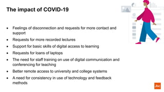 The impact of COVID-19
• Feelings of disconnection and requests for more contact and
support
• Requests for more recorded lectures
• Support for basic skills of digital access to learning
• Requests for loans of laptops
• The need for staff training on use of digital communication and
conferencing for teaching
• Better remote access to university and college systems
• A need for consistency in use of technology and feedback
methods
 
