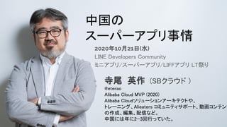 自己紹介 
中国の 
スーパーアプリ事情 
2020年10月21日(水)
LINE Developers Community
ミニアプリ/スーパーアプリ/LIFFアプリ LT祭り
寺尾 英作 (SBクラウド ) 
@eterao 
Alibaba Cloud MVP (2020) 
Alibaba Cloudソリューションアーキテクトや、 
トレーニング、Alieaters コミュニティサポート、動画コンテンツ
の作成、編集、配信など。 
中国には年に2−3回行っていた。 
 