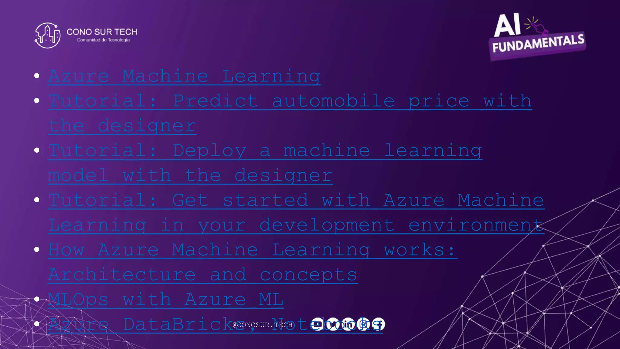 @CONOSUR.TECH
• Azure Machine Learning
• Tutorial: Predict automobile price with
the designer
• Tutorial: Deploy a machine learning
model with the designer
• Tutorial: Get started with Azure Machine
Learning in your development environment
• How Azure Machine Learning works:
Architecture and concepts
• MLOps with Azure ML
• Azure DataBricks, Notebooks
 