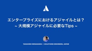 エンタープライズにおけるアジャイルとは？ 
大規模アジャイルに必要なTips
TAKAHIRO MINAGAWA | SOLUTIONS ENGINEER, JAPAN
 
