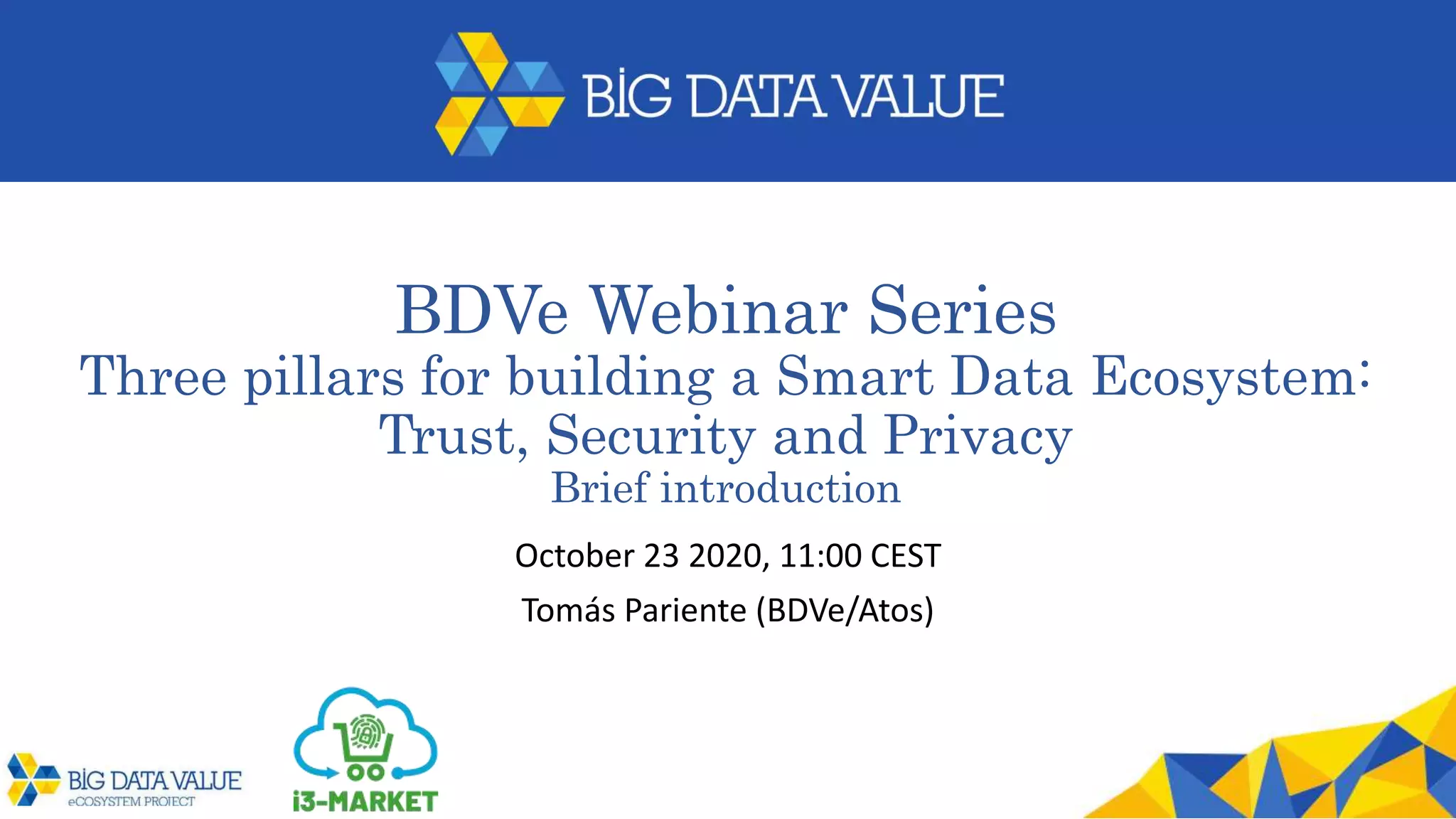 BDVe Webinar Series
Three pillars for building a Smart Data Ecosystem:
Trust, Security and Privacy
Brief introduction
October 23 2020, 11:00 CEST
Tomás Pariente (BDVe/Atos)
 