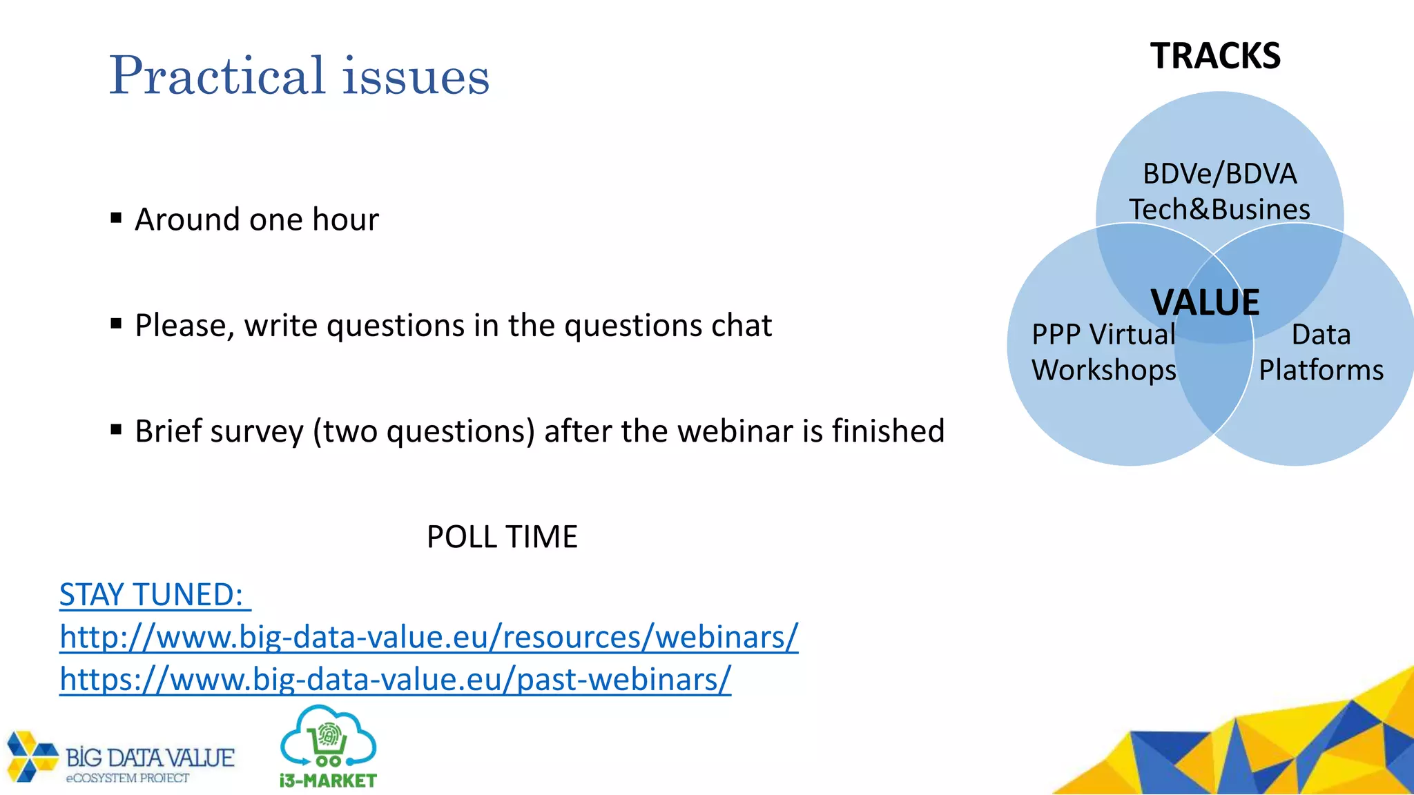 Practical issues
 Around one hour
 Please, write questions in the questions chat
 Brief survey (two questions) after the webinar is finished
POLL TIME
BDVe/BDVA
Tech&Busines
Data
Platforms
PPP Virtual
Workshops
VALUE
TRACKS
STAY TUNED:
http://www.big-data-value.eu/resources/webinars/
https://www.big-data-value.eu/past-webinars/
 