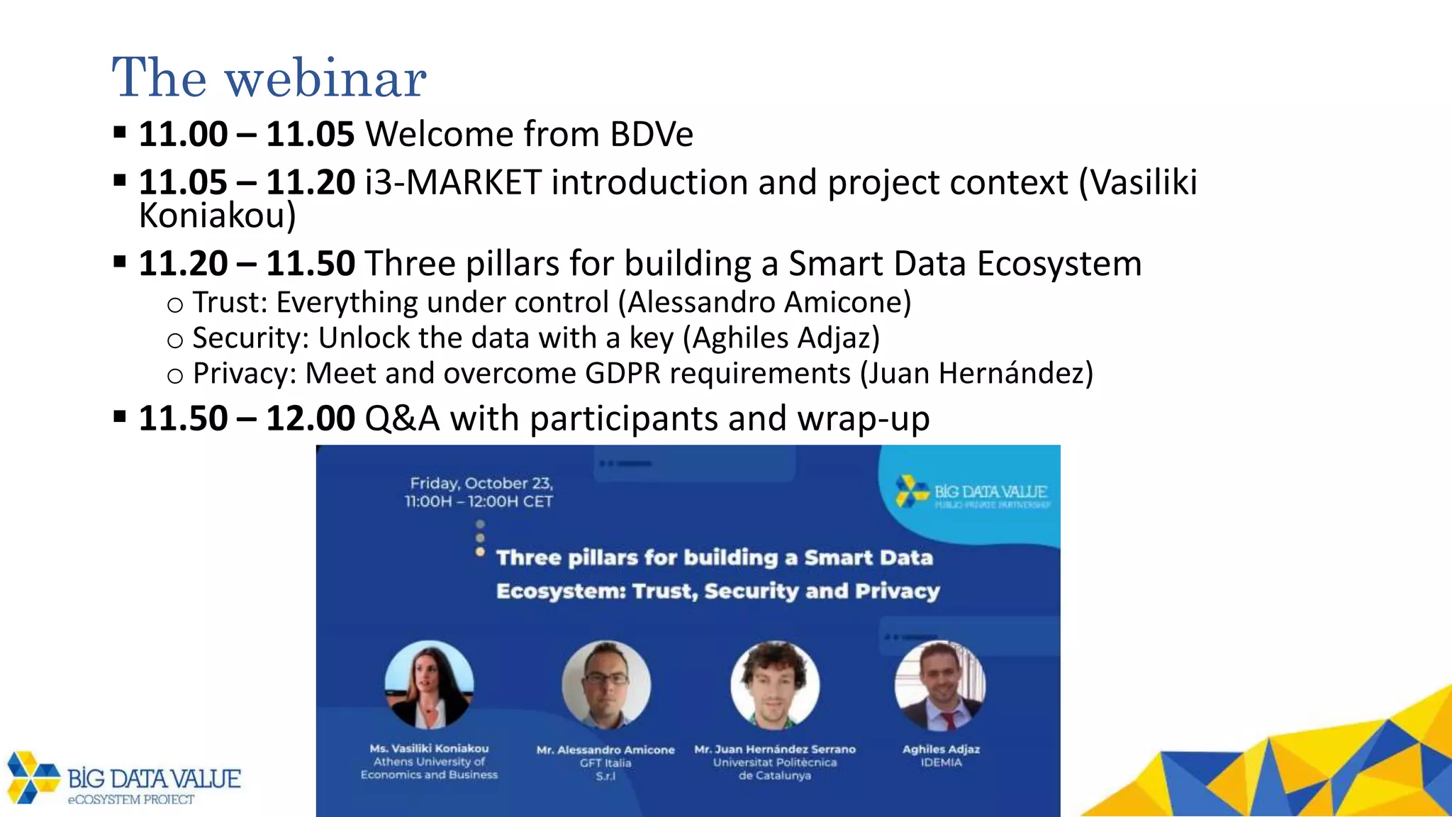 The webinar
 11.00 – 11.05 Welcome from BDVe
 11.05 – 11.20 i3-MARKET introduction and project context (Vasiliki
Koniakou)
 11.20 – 11.50 Three pillars for building a Smart Data Ecosystem
o Trust: Everything under control (Alessandro Amicone)
o Security: Unlock the data with a key (Aghiles Adjaz)
o Privacy: Meet and overcome GDPR requirements (Juan Hernández)
 11.50 – 12.00 Q&A with participants and wrap-up
 